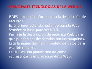 PRINCIPALES TECNOLOGIAS DE LA WEB 3.0
RDFS es una plataforma para la descripción de
recursos.
Es el primer estándar definido para la Web
Semántica base para Web 3.0.
Permite la descripción de recursos Web para
que puedan ser descifrados por las maquinas.
Este lenguaje define un modelo de datos para
escribir recursos.
La RDF es una plataforma de cómo
representar la información de la Web.
 