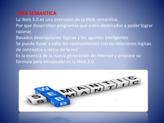 WEB SEMANTICA
La Web 3.0 es una extensión de la Web semántica.
Por que desarrollan programas que estén destinados a poder lograr
razonar.
Basados descripciones lógicas y los agentes inteligentes
Se puede llevar a cabo los razonamientos con las relaciones lógicas
de conceptos y datos de la red
Es la esencia de la nueva generación de Internet y propone su
fórmula para encapsular es la Web 3.0.
 
