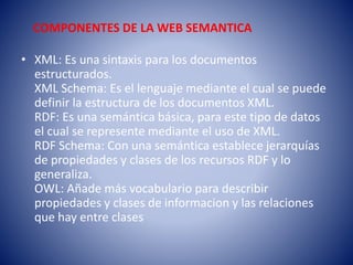 COMPONENTES DE LA WEB SEMANTICA
• XML: Es una sintaxis para los documentos
estructurados.
XML Schema: Es el lenguaje mediante el cual se puede
definir la estructura de los documentos XML.
RDF: Es una semántica básica, para este tipo de datos
el cual se represente mediante el uso de XML.
RDF Schema: Con una semántica establece jerarquías
de propiedades y clases de los recursos RDF y lo
generaliza.
OWL: Añade más vocabulario para describir
propiedades y clases de informacion y las relaciones
que hay entre clases
 