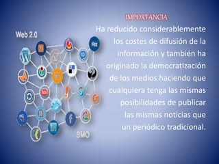 IMPORTANCIA
Ha reducido considerablemente
los costes de difusión de la
información y también ha
originado la democratización
de los medios haciendo que
cualquiera tenga las mismas
posibilidades de publicar
las mismas noticias que
un periódico tradicional.
 