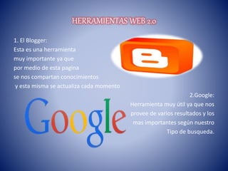 HERRAMIENTAS WEB 2.0
1. El Blogger:
Esta es una herramienta
muy importante ya que
por medio de esta pagina
se nos compartan conocimientos
y esta misma se actualiza cada momento
2.Google:
Herramienta muy útil ya que nos
provee de varios resultados y los
mas importantes según nuestro
Tipo de busqueda.
 