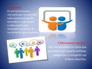 3. Slideshare:
Es una herramienta y
red social que nos permite
subir presentaciones de
tema libre a cada usuario
y cada usuario esta
conectado por medio de
sus temas de presentaciones.
4.Marcadores Sociales:
Son herramientas en línea que
permiten a un usuario archivar,
categorizar y compartir sus
Enlaces favoritos.
 