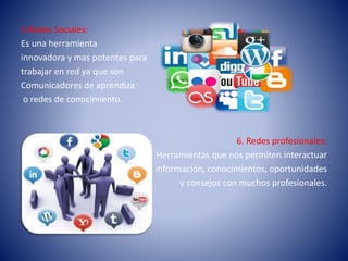 5.Redes Sociales:
Es una herramienta
innovadora y mas potentes para
trabajar en red ya que son
Comunicadores de aprendiza
o redes de conocimiento.
6. Redes profesionales:
Herramientas que nos permiten interactuar
información, conocimientos, oportunidades
y consejos con muchos profesionales.
 