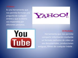 9.Yahoo:
Es una herramienta que
nos permita formular una
pregunta de cualquier
ámbito y que la misma
sea respondida por
diferentes personas.
10.Youtube:
Herramienta que nos permite
compartir información mediante
un formato exclusivo de video ya
sea documentales, producciones
antiguas, filmes de cualquier índole .
 