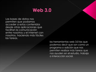 Las bases de datos nos
permiten que podamos
acceder a estos contenidos
desde otras aplicaciones que
facilitan la comunicación
entre nosotros y el internet con
nosotros, haciendo más fáciles
las tareas.
las herramientas web 3.0 las que
podemos decir que son como un
programa o adición que nos
permiten realizar más tareas que
nos ayuden en el estudio, trabajo
o interacción social.
 