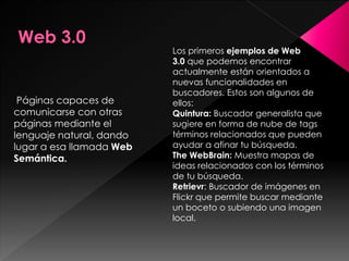 Páginas capaces de
comunicarse con otras
páginas mediante el
lenguaje natural, dando
lugar a esa llamada Web
Semántica.
Los primeros ejemplos de Web
3.0 que podemos encontrar
actualmente están orientados a
nuevas funcionalidades en
buscadores. Estos son algunos de
ellos:
Quintura: Buscador generalista que
sugiere en forma de nube de tags
términos relacionados que pueden
ayudar a afinar tu búsqueda.
The WebBrain: Muestra mapas de
ideas relacionados con los términos
de tu búsqueda.
Retrievr: Buscador de imágenes en
Flickr que permite buscar mediante
un boceto o subiendo una imagen
local.
 