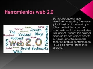 Son todos aquellos que
permiten compartir y fomentan
y facilitan la colaboración y el
intercambio interactivo de
contenidos entre comunidades.
Los mismos usuarios son quienes
generan los contenidos directa
o indirectamente pudiendo
tener sus propios contenidos en
la web de forma totalmente
gratuita.
 