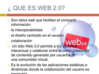 ¿ QUE ES WEB 2.0?
 Son sitios web que facilitan el compartir
información:
 la interoperabilidad
 el diseño centrado en el usuario
 colaboración
 Un sitio Web 2.0 permite a los usuarios
interactuar y colaborar entre sí como creadores
de contenido generado por usuarios en
una comunidad virtual.
 Es la evolución de las aplicaciones estáticas a
dinámicas donde la colaboración del usuario es
 