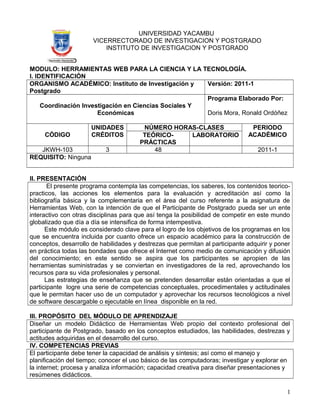 UNIVERSIDAD YACAMBU
VICERRECTORADO DE INVESTIGACION Y POSTGRADO
INSTITUTO DE INVESTIGACION Y POSTGRADO
MODULO: HERRAMIENTAS WEB PARA LA CIENCIA Y LA TECNOLOGÍA.
I. IDENTIFICACIÓN
ORGANISMO ACADÉMICO: Instituto de Investigación y
Postgrado
Versión: 2011-1
Coordinación Investigación en Ciencias Sociales Y
Económicas
Programa Elaborado Por:
Doris Mora, Ronald Ordóñez
CÓDIGO
UNIDADES
CRÉDITOS
NÚMERO HORAS-CLASES PERIODO
ACADÉMICOTEÓRICO-
PRÁCTICAS
LABORATORIO
JKWH-103 3 48 2011-1
REQUISITO: Ninguna
II. PRESENTACIÓN
El presente programa contempla las competencias, los saberes, los contenidos teorico-
practicos, las acciones los elementos para la evaluación y acreditación así como la
bibliografía básica y la complementaria en el área del curso referente a la asignatura de
Herramientas Web, con la intención de que el Participante de Postgrado pueda ser un ente
interactivo con otras disciplinas para que así tenga la posibilidad de competir en este mundo
globalizado que día a día se intensifica de forma intempestiva.
Este módulo es considerado clave para el logro de los objetivos de los programas en los
que se encuentra incluida por cuanto ofrece un espacio académico para la construcción de
conceptos, desarrollo de habilidades y destrezas que permitan al participante adquirir y poner
en práctica todas las bondades que ofrece el Internet como medio de comunicación y difusión
del conocimiento; en este sentido se aspira que los participantes se apropien de las
herramientas suministradas y se conviertan en investigadores de la red, aprovechando los
recursos para su vida profesionales y personal.
Las estrategias de enseñanza que se pretenden desarrollar están orientadas a que el
participante logre una serie de competencias conceptuales, procedimentales y actitudinales
que le permitan hacer uso de un computador y aprovechar los recursos tecnológicos a nivel
de software descargable o ejecutable en línea disponible en la red.
III. PROPÓSITO DEL MÓDULO DE APRENDIZAJE
Diseñar un modelo Didáctico de Herramientas Web propio del contexto profesional del
participante de Postgrado, basado en los conceptos estudiados, las habilidades, destrezas y
actitudes adquiridas en el desarrollo del curso.
IV. COMPETENCIAS PREVIAS
El participante debe tener la capacidad de análisis y síntesis; así como el manejo y
planificación del tiempo; conocer el uso básico de las computadoras; investigar y explorar en
la internet; procesa y analiza información; capacidad creativa para diseñar presentaciones y
resúmenes didácticos.
1
 