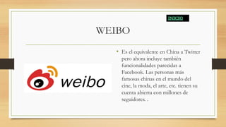 WEIBO
• Es el equivalente en China a Twitter
pero ahora incluye también
funcionalidades parecidas a
Facebook. Las personas más
famosas chinas en el mundo del
cine, la moda, el arte, etc. tienen su
cuenta abierta con millones de
seguidores. .
 