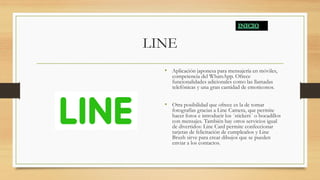 LINE
• Aplicación japonesa para mensajería en móviles,
competencia del WhatsApp. Ofrece
funcionalidades adicionales como las llamadas
telefónicas y una gran cantidad de emoticonos.
• Otra posibilidad que ofrece es la de tomar
fotografías gracias a Line Camera, que permite
hacer fotos e introducir los ´stickers´ o bocadillos
con mensajes. También hay otros servicios igual
de divertidos: Line Card permite confeccionar
tarjetas de felicitación de cumpleaños y Line
Brush sirve para crear dibujos que se pueden
enviar a los contactos.
 