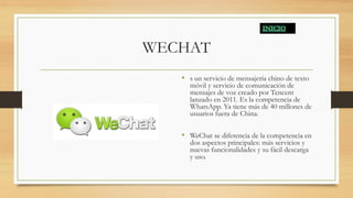 WECHAT
• s un servicio de mensajería chino de texto
móvil y servicio de comunicación de
mensajes de voz creado por Tencent
lanzado en 2011. Es la competencia de
WhatsApp. Ya tiene más de 40 millones de
usuarios fuera de China.
• WeChat se diferencia de la competencia en
dos aspectos principales: más servicios y
nuevas funcionalidades y su fácil descarga
y uso.
 