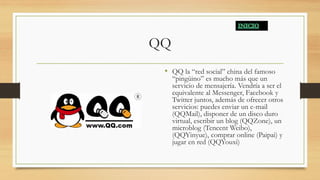 QQ
• QQ la “red social” china del famoso
“pingüino” es mucho más que un
servicio de mensajería. Vendría a ser el
equivalente al Messenger, Facebook y
Twitter juntos, además de ofrecer otros
servicios: puedes enviar un e-mail
(QQMail), disponer de un disco duro
virtual, escribir un blog (QQZone), un
microblog (Tencent Weibo),
(QQYinyue), comprar online (Paipai) y
jugar en red (QQYouxi)
 