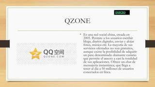 QZONE
• Es una red social china, creada en
2005. Permite a los usuarios escribir
blogs, diarios digitales, enviar y alojar
fotos, música etc. La mayoría de sus
servicios ofertados no son gratuitos,
aunque existe la posibilidad de adquirir
un pase denominado diamante canario
que permite el acceso a casi la totalidad
de sus aplicaciones. Ofrece un chat de
mensajería instantánea, que llega a
tener al día a 50 millones de usuarios
conectados en línea.
 