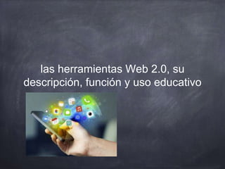 las herramientas Web 2.0, su
descripción, función y uso educativo
 