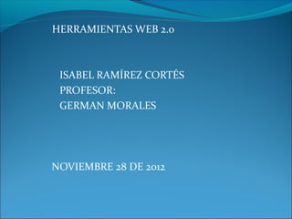 HERRAMIENTAS WEB 2.0



 ISABEL RAMÍREZ CORTÉS
 PROFESOR:
 GERMAN MORALES




NOVIEMBRE 28 DE 2012
 