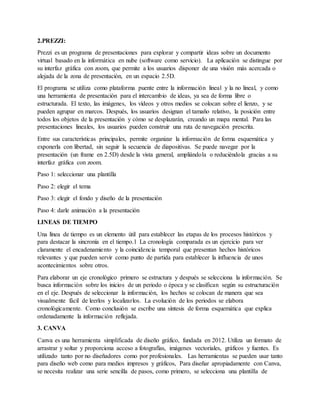 2.PREZZI:
Prezzi es un programa de presentaciones para explorar y compartir ideas sobre un documento
virtual basado en la informática en nube (software como servicio). La aplicación se distingue por
su interfaz gráfica con zoom, que permite a los usuarios disponer de una visión más acercada o
alejada de la zona de presentación, en un espacio 2.5D.
El programa se utiliza como plataforma puente entre la información lineal y la no lineal, y como
una herramienta de presentación para el intercambio de ideas, ya sea de forma libre o
estructurada. El texto, las imágenes, los vídeos y otros medios se colocan sobre el lienzo, y se
pueden agrupar en marcos. Después, los usuarios designan el tamaño relativo, la posición entre
todos los objetos de la presentación y cómo se desplazarán, creando un mapa mental. Para las
presentaciones lineales, los usuarios pueden construir una ruta de navegación prescrita.
Entre sus características principales, permite organizar la información de forma esquemática y
exponerla con libertad, sin seguir la secuencia de diapositivas. Se puede navegar por la
presentación (un frame en 2.5D) desde la vista general, ampliándola o reduciéndola gracias a su
interfaz gráfica con zoom.
Paso 1: seleccionar una plantilla
Paso 2: elegir el tema
Paso 3: elegir el fondo y diseño de la presentación
Paso 4: darle animación a la presentación
LINEAS DE TIEMPO
Una línea de tiempo es un elemento útil para establecer las etapas de los procesos históricos y
para destacar la sincronía en el tiempo.1 La cronología comparada es un ejercicio para ver
claramente el encadenamiento y la coincidencia temporal que presentan hechos históricos
relevantes y que pueden servir como punto de partida para establecer la influencia de unos
acontecimientos sobre otros.
Para elaborar un eje cronológico primero se estructura y después se selecciona la información. Se
busca información sobre los inicios de un periodo o época y se clasifican según su estructuración
en el eje. Después de seleccionar la información, los hechos se colocan de manera que sea
visualmente fácil de leerlos y localizarlos. La evolución de los periodos se elabora
cronológicamente. Como conclusión se escribe una síntesis de forma esquemática que explica
ordenadamente la información reflejada.
3. CANVA
Canva es una herramienta simplificada de diseño gráfico, fundada en 2012. Utiliza un formato de
arrastrar y soltar y proporciona acceso a fotografías, imágenes vectoriales, gráficos y fuentes. Es
utilizado tanto por no diseñadores como por profesionales. Las herramientas se pueden usar tanto
para diseño web como para medios impresos y gráficos, Para diseñar apropiadamente con Canva,
se necesita realizar una serie sencilla de pasos, como primero, se selecciona una plantilla de
 