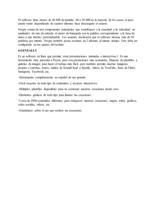 El software tiene menos de 40 MB de tamaño, 60 o 50 MB en la mayoría de los casos; el peso
puede variar dependiendo de cuantos idiomas haya descargado el usuario.
Swype consta de tres componentes principales que contribuyen a la exactitud y la velocidad: un
analizador de ruta de entrada, el motor de búsqueda con la palabra correspondiente a la base de
datos y una interfaz personalizable. Los usuarios declararon que el software alcanza más de 50
palabras por minuto. Swype también posee escritura en 2 idiomas al mismo tiempo. Este debe ser
configurado en los ajustes del teclado.
6.GENEALLY
Es un software en línea que permite crear presentaciones animadas e interactivas.1 Es una
herramienta muy parecida a Prezzi, pero con prestaciones más avanzadas. Dispone de plantillas y
galerías de imagen para hacer el trabajo más fácil, pero también permite insertar imágenes
propias o externas, textos, audios de SoundCloud y Spotify, vídeos de YouTube, fotos de Flickr,
Instagram, Facebook, etc.
-Herramienta completamente en español de uso gratuito.
-Fácil creación de todo tipo de contenidos y recursos interactivos.
-Múltiples plantillas disponibles para no comenzar nuestras creaciones desde cero.
-Elementos gráficos de todo tipo para ilustrar las creaciones.
-Cerca de 2000 contenidos diferentes para enriquecer nuestras creaciones: mapas, wikis, gráficos,
redes sociales, vídeos, etc.
-Estadísticas sobre el uso que reciben tus creaciones.
 