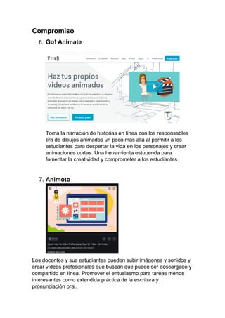 Compromiso
6. Go! Animate
Toma la narración de historias en línea con los responsables
tira de dibujos animados un poco más allá al permitir a los
estudiantes para despertar la vida en los personajes y crear
animaciones cortas. Una herramienta estupenda para
fomentar la creatividad y comprometer a los estudiantes.
7. Animoto
Los docentes y sus estudiantes pueden subir imágenes y sonidos y
crear vídeos profesionales que buscan que puede ser descargado y
compartido en línea. Promover el entusiasmo para tareas menos
interesantes como extendida práctica de la escritura y
pronunciación oral.
 