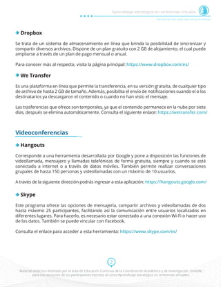 Material didáctico diseñado por el área de Educación Continua de la Coordinación Académica y de Investigación, UnADM,
para uso exclusivo de los participantes inscritos al curso Aprendizaje estratégico en ambientes virtuales.
2
Herramientas web para el aprendizaje
Aprendizaje estratégico en ambientes virtuales
Dropbox
Se trata de un sistema de almacenamiento en línea que brinda la posibilidad de sincronizar y
compartir diversos archivos. Dispone de un plan gratuito con 2 GB de alojamiento, el cual puede
ampliarse a través de un plan de pago mensual o anual.
Para conocer más al respecto, visita la página principal: https://www.dropbox.com/es/
We Transfer
Es una plataforma en línea que permite la transferencia, en su versión gratuita, de cualquier tipo
de archivo de hasta 2 GB de tamaño. Además, posibilita el envío de notiﬁcaciones cuando el o los
destinatarios ya descargaron el contenido o cuando no han visto el mensaje.
Las trasferencias que ofrece son temporales, ya que el contenido permanece en la nube por siete
días, después se elimina automáticamente. Consulta el siguiente enlace: https://wetransfer.com/
Videoconferencias
Hangouts
Corresponde a una herramienta desarrollada por Google y pone a disposición las funciones de
videollamada, mensajero y llamadas telefónicas de forma gratuita, siempre y cuando se esté
conectado a internet o a través de datos móviles. También permite realizar conversaciones
grupales de hasta 150 personas y videollamadas con un máximo de 10 usuarios.
A través de la siguiente dirección podrás ingresar a esta aplicación: https://hangouts.google.com/
Skype
Este programa ofrece las opciones de mensajería, compartir archivos y videollamadas de dos
hasta máximo 25 participantes, facilitando así la comunicación entre usuarios localizados en
diferentes lugares. Para hacerlo, es necesario estar conectado a una conexión Wi-Fi o hacer uso
de los datos. También se puede vincular con Facebook.
Consulta el enlace para acceder a esta herramienta: https://www.skype.com/es/
 