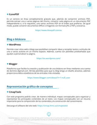 Material didáctico diseñado por el área de Educación Continua de la Coordinación Académica y de Investigación, UnADM,
para uso exclusivo de los participantes inscritos al curso Aprendizaje estratégico en ambientes virtuales.
5
Herramientas web para el aprendizaje
Aprendizaje estratégico en ambientes virtuales
ILovePDF
Es un servicio en línea completamente gratuito que, además de comprimir archivos PDF,
permite extraer una o varias páginas del mismo, convertir cada página en un documento PDF
independiente o, si lo requieres, une varios archivos PDF en el orden que preﬁeras. De igual
modo, puede convertir documentos Oﬃce o imágenes con formato JPG a PDF y viceversa.
https://www.ilovepdf.com/es
Blog o bitácora
WordPress
Permite crear sitios web o blogs que posibilitan compartir ideas y recopilar textos o artículos de
uno o varios autores en un mismo espacio. Además, cuenta con plantillas prediseñadas que
ayudan a personalizar tu página.
https://es.wordpress.com/
Blogger
Plataforma que facilita la creación y publicación de una bitácora en línea mediante una cuenta
de dominio @gmail.com. Brinda plantillas para que tu blog tenga un diseño atractivo, además
proporciona datos estadísticos de las entradas más visitadas.
https://www.blogger.com/about/?r=1-null_user
Representación gráﬁca de conceptos
CmapTools
Con este programa podrás crear, de manera individual, mapas conceptuales para organizar y
representar los principales contenidos de un texto. Los mapas conceptuales son un recurso
importante para la comprensión de los contenidos y la construcción del conocimiento.
Descarga el software del sitio web: https://cmap.ihmc.us/cmaptools/
 