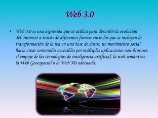 Web 3.0
• Web 3.0 es una expresión que se utiliza para describir la evolución
  del internet a través de diferentes formas entre los que se incluyen la
  transformación de la red en una base de datos, un movimiento social
  hacia crear contenidos accesibles por múltiples aplicaciones non-browser,
  el empuje de las tecnologías de inteligencia artificial, la web semántica,
  la Web Geoespacial o la Web 3D adecuada.
 