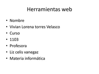 Herramientas web
•   Nombre
•   Vivian Lorena torres Velasco
•   Curso
•   1103
•   Profesora
•   Liz celis vanegaz
•   Materia informática
 