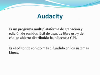 Audacity   Es un programa multiplataforma de grabación y edición de sonidos fácil de usar, de libre uso y de código abierto distribuido bajo licencia GPL   Es el editor de sonido más difundido en los sistemas Linux.