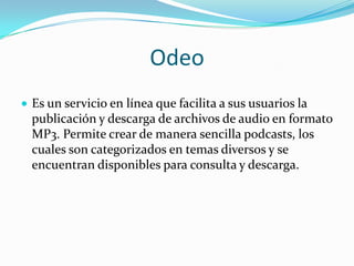 OdeoEs un servicio en línea que facilita a sus usuarios la publicación y descarga de archivos de audio en formato MP3. Permite crear de manera sencilla podcasts, los cuales son categorizados en temas diversos y se encuentran disponibles para consulta y descarga. Bookmarks sociales   Son sitios donde se pueden guardar paginas que parecen interesantes, para que en un futuro se puedan revisar y mantener un registro. 