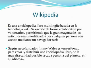 WikipediaEs una enciclopedia libre multiingüe basada en la tecnología wiki. Se escribe de forma colaborativa por voluntarios, permitiendo que la gran mayoría de los artículos sean modificados por cualquier persona con acceso mediante un navegador web. Según su cofundador Jimmy Wales es «un esfuerzo para crear  y distribuir una enciclopedia libre, de la más alta calidad posible, a cada persona del planeta, en su idioma». 