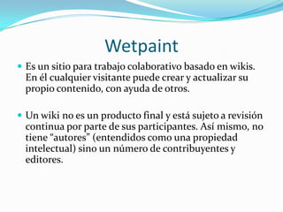 WetpaintEs un sitio para trabajo colaborativo basado en wikis. En él cualquier visitante puede crear y actualizar su propio contenido, con ayuda de otros. Un wiki no es un producto final y está sujeto a revisión continua por parte de sus participantes. Así mismo, no tiene “autores” (entendidos como una propiedad intelectual) sino un número de contribuyentes y editores.