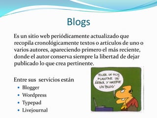 Blogs   Es un sitio web periódicamente actualizado que recopila cronológicamente textos o artículos de uno o varios autores, apareciendo primero el más reciente, donde el autor conserva siempre la libertad de dejar publicado lo que crea pertinente.    Entre sus  servicios estánBloggerWordpressTypepadLivejournal