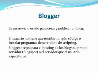 Blogger   Es un servicio usado para crear y publicar un blog.   El usuario no tiene que escribir ningún código o instalar programas de servidor o de scripting.    Blogger acepta para el hosting de los blogs su propio servidor (Blogspot) o el servidor que el usuario especifique 