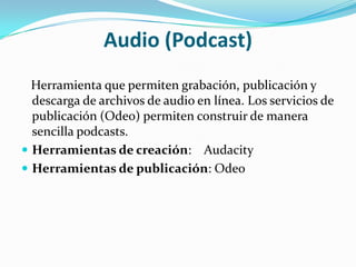Audio (Podcast)   Herramienta que permiten grabación, publicación y descarga de archivos de audio en línea. Los servicios de publicación (Odeo) permiten construir de manera sencilla podcasts.Herramientas de creación:    AudacityHerramientas de publicación: Odeo