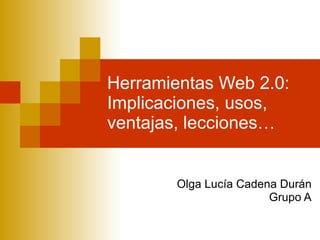 Herramientas Web 2.0: Implicaciones, usos, ventajas, lecciones… Olga Lucía Cadena Durán Grupo A 