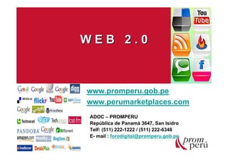WEB 2.0



www.promperu.gob.pe
www.perumarketplaces.com
ADOC – PROMPERU
República de Panamá 3647, San Isidro
Telf: (511) 222-1222 / (511) 222-6348
E- mail : forodigital@promperu.gob.pe
 