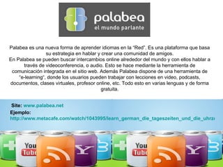 Palabea es una nueva forma de aprender idiomas en la “Red”. Es una plataforma que basa su estrategia en hablar y crear una comunidad de amigos. En Palabea se pueden buscar intercambios online alrededor del mundo y con ellos hablar a través de videoconferencia, o audio. Esto se hace mediante la herramienta de comunicación integrada en el sitio web. Además Palabea dispone de una herramienta de “e-learning“, donde los usuarios pueden trabajar con lecciones en video, podcasts, documentos, clases virtuales, profesor online, etc. Todo esto en varias lenguas y de forma gratuita. Site:  www.palabea.net Ejemplo:  http://www.metacafe.com/watch/1043995/learn_german_die_tageszeiten_und_die_uhrzeit/ 