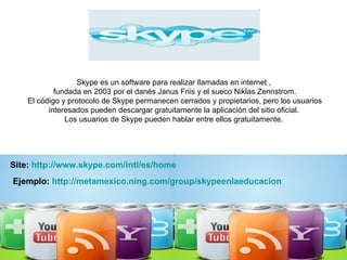 Skype es un software para realizar llamadas en internet ,  fundada en 2003 por el danés Janus Friis y el sueco Niklas Zennstrom. El código y protocolo de Skype permanecen cerrados y propietarios, pero los usuarios interesados pueden descargar gratuitamente la aplicación del sitio oficial.  Los usuarios de Skype pueden hablar entre ellos gratuitamente.  Site:  http://www.skype.com/intl/es/home Ejemplo:  http:// metamexico.ning.com / group / skypeenlaeducacion 