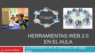 Herramientas web 2.0 en el aula La educación en el contexto del siglo XXI Lic. Aurora Mesía Tello 