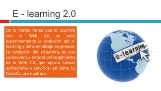 E - learning 2.0De la misma forma que lo ocurrido con la Web 2.0 se está experimentando la evolución del e-learning y del aprendizaje en general. La evolución del e-Learning es una consecuencia natural del surgimiento de la Web 2.0, que aporta nuevas aplicaciones y servicios, así como su filosofía, uso y cultura.