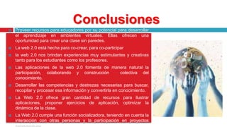 ConclusionesProveer recursos para educadores por su potencial para desarrollar el aprendizaje en ambientes virtuales. Ellas ofrecen una oportunidad para crear una clase sin paredes.La web 2.0 está hecha para co-crear, para co-participar la web 2.0 nos brindan experiencias muy estimulantes y creativas tanto para los estudiantes como los profesores. Las aplicaciones de la web 2.0 fomenta de manera natural la participación, colaborando y construcción  colectiva del conocimiento.Desarrollar las competencias y destrezas necesarias para buscar, recopilar y procesar esa información y convertirla en conocimiento.La Web 2.0 ofrece gran cantidad de recursos para ilustrar aplicaciones, proponer ejercicios de aplicación, optimizar la dinámica de la clase.La Web 2.0 cumple una función socializadora, teniendo en cuenta la interacción con otras personas y la participación en proyectos colaborativos.