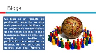 BlogsUn blog es un formato de publicación web. Es un sitio web personal o colectivo con un conjunto de características que lo hacen especial, siendo la más importante de ellas, que simplifica y facilita la publicación de contenidos en Internet. Un blog es lo que tú quieres que sea (Fumero y Saez Vacas, 2006).