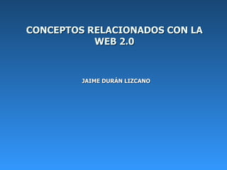 CONCEPTOS RELACIONADOS CON LA WEB 2.0 JAIME DURÁN LIZCANO     