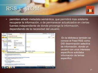 RSS y ATOM
• permiten añadir metadata semántica, que permitirá mas adelante
  recuperar la información, o de permanecer actualizados en ciertas
  fuentes independiente de donde provenga la información,
  dependiendo de la necesidad del usuario,


                                             En la biblioteca también se
                                            conoce el Feed RSS como
                                            DSI diseminación selectiva
                                            de información, donde un
                                            usuario con unos intereses
                                            específicos solicitaba
                                            información de temas
                                            especifico



                                                                       21
 