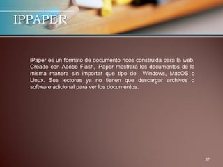 IPPAPER


  iPaper es un formato de documento ricos construida para la web.
  Creado con Adobe Flash, iPaper mostrará los documentos de la
  misma manera sin importar que tipo de Windows, MacOS o
  Linux. Sus lectores ya no tienen que descargar archivos o
  software adicional para ver los documentos.




                                                                    37
 