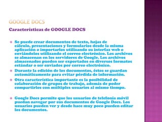 GOOGLE DOCSCaracterísticas de GOOGLE DOCSSe puede crear documentos de texto, hojas de cálculo, presentaciones y formularios desde la misma aplicación o importarlos utilizando su interfaz web o enviándolos utilizando el correo electrónico. Los archivos se almacenan en los servidores de Google. Los archivos almacenados pueden ser exportados en diversos formatos estándar o ser enviados por correo electrónico.Durante la edición de los documentos, éstos se guardan automáticamente para evitar pérdida de información.Otra característica importante es la posibilidad de colaboración de grupos de trabajo, además de poder compartirlos con múltiples usuarios al mismo tiempo. Google Docs permite que los usuarios de telefonía móvil puedan navegar por sus documentos de Google Docs. Los usuarios pueden ver y desde hace muy poco pueden editar los documentos.