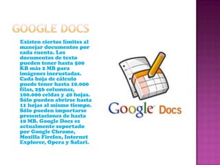 GOOGLE DOCS     Existen ciertos límites al manejar documentos por cada cuenta. Los documentos de texto pueden tener hasta 500 KB más 2 MB para imágenes incrustadas. Cada hoja de cálculo puede tener hasta 10.000 filas, 256 columnas, 100.000 celdas y 40 hojas. Sólo pueden abrirse hasta 11 hojas al mismo tiempo. Sólo pueden importarse presentaciones de hasta 10 MB. Google Docs es actualmente soportado por Google Chrome, Mozilla Firefox, Internet Explorer, Opera y Safari.