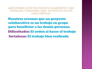 ¿Qué entiende usted por proyecto colaborativo y que fortalezas y debilidades tiene  un proyecto de esta característica? Nosotros creemos que un proyecto colaborativo es un trabajo en grupo para beneficiar a las demás personas.   Dificultades: El orden al hacer el trabajofortalezas: El trabajo bien realizado