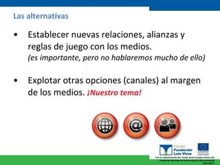 Las alternativas Establecer nuevas relaciones, alianzas y reglas de juego con los medios.  (es importante, pero no hablaremos mucho de ello) Explotar otras opciones (canales) al margen de los medios.  ¡Nuestro tema!   