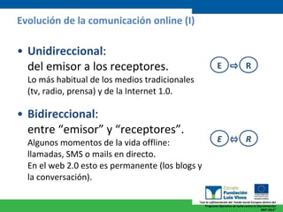 Unidireccional :  del emisor a los receptores.  Lo más habitual de los medios tradicionales (tv, radio, prensa) y de la Internet 1.0. Bidireccional :  entre “emisor” y “receptores”.  Algunos momentos de la vida offline: llamadas, SMS o mails en directo.  En el web 2.0 esto es permanente (los blogs y la conversación). Evolución de la comunicación online (I) E R E R 